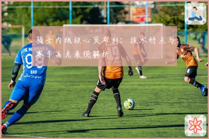 骑士内线核心莫布利：技术特点与赛季高光表现解析