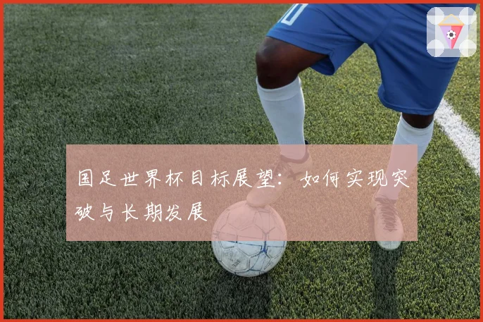 国足世界杯目标展望：如何实现突破与长期发展