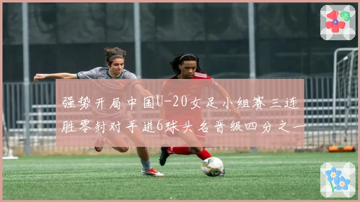 强势开局中国U-20女足小组赛三连胜零封对手进6球头名晋级四分之一决赛