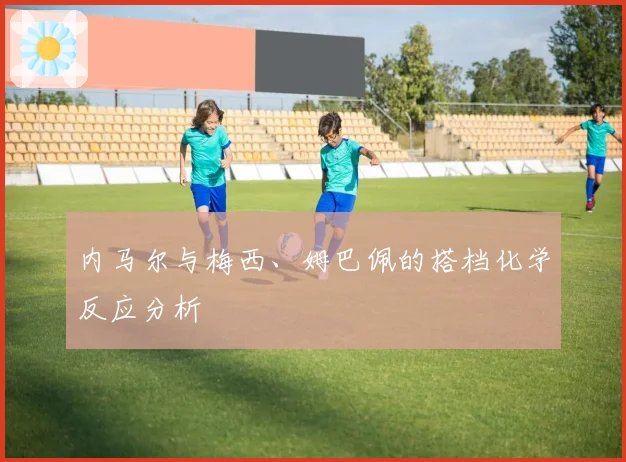 内马尔与梅西、姆巴佩的搭档化学反应分析