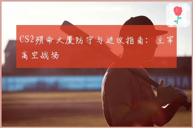 CS2殒命大厦防守与进攻指南：主宰高空战场