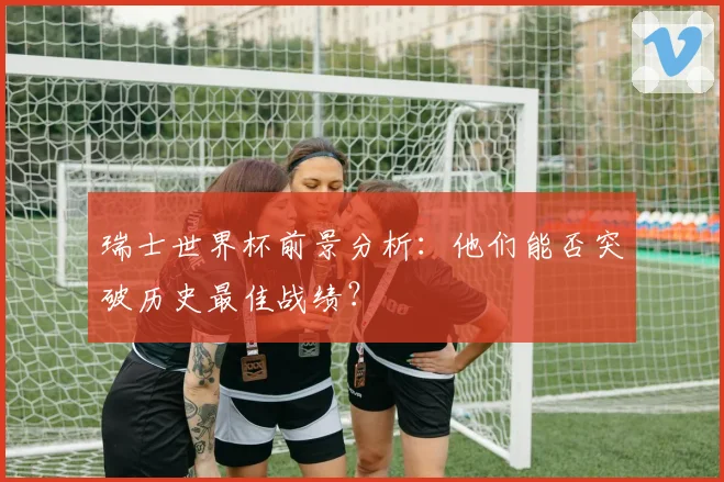 瑞士世界杯前景分析：他们能否突破历史最佳战绩？