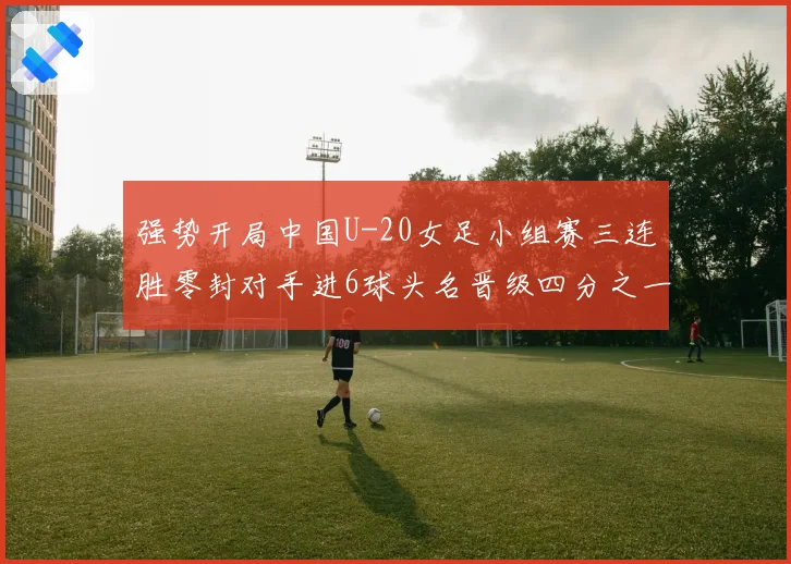 强势开局中国U-20女足小组赛三连胜零封对手进6球头名晋级四分之一决赛