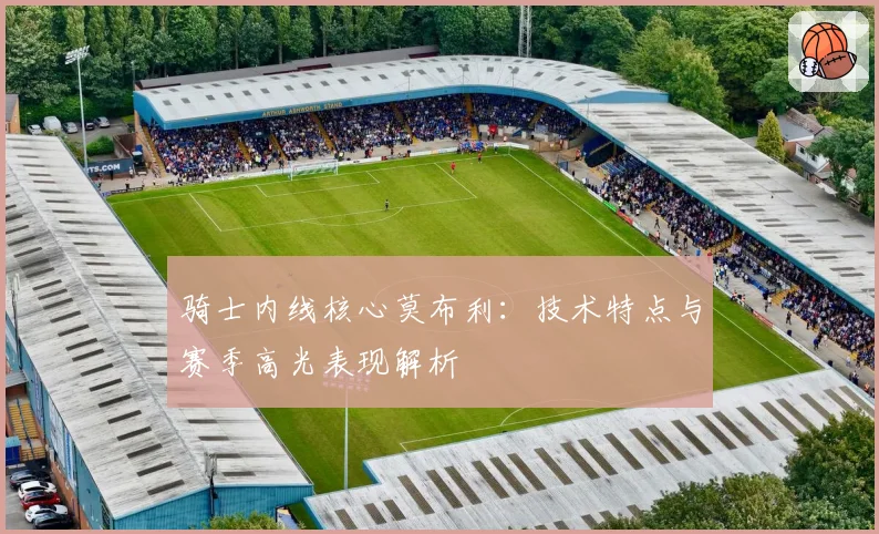 骑士内线核心莫布利：技术特点与赛季高光表现解析