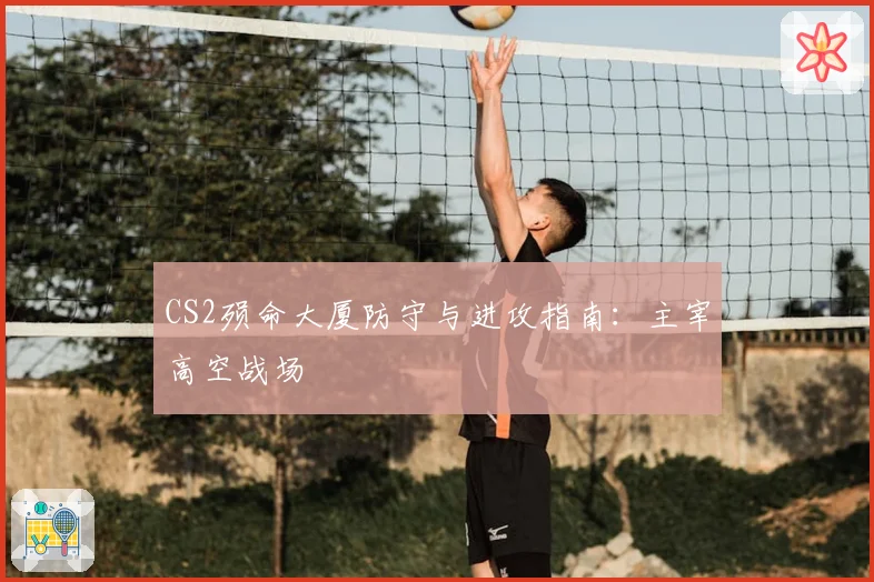 CS2殒命大厦防守与进攻指南：主宰高空战场